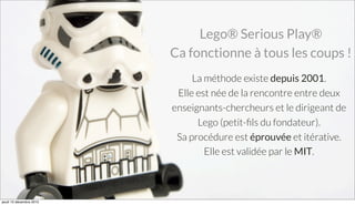 La méthode existe depuis 2001.
Elle est née de la rencontre entre deux
enseignants-chercheurs et le dirigeant de
Lego (petit-ﬁls du fondateur).
Sa procédure est éprouvée et itérative.
Elle est validée par le MIT.
Lego® Serious Play®
Ca fonctionne à tous les coups !
jeudi 10 décembre 2015
 