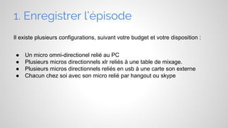 1. Enregistrer l’épisode
Il existe plusieurs configurations, suivant votre budget et votre disposition :
●
●
●
●

Un micro omni-directionel relié au PC
Plusieurs micros directionnels xlr reliés à une table de mixage.
Plusieurs micros directionnels reliés en usb à une carte son externe
Chacun chez soi avec son micro relié par hangout ou skype

 