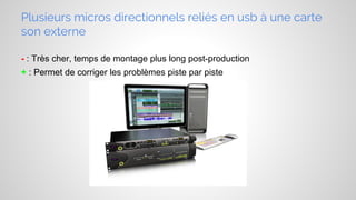 Plusieurs micros directionnels reliés en usb à une carte
son externe
- : Très cher, temps de montage plus long post-production
+ : Permet de corriger les problèmes piste par piste

 