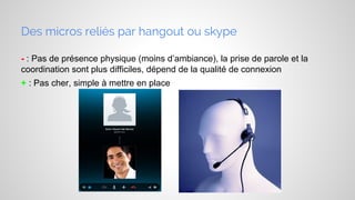 Des micros reliés par hangout ou skype
- : Pas de présence physique (moins d’ambiance), la prise de parole et la
coordination sont plus difficiles, dépend de la qualité de connexion
+ : Pas cher, simple à mettre en place

 