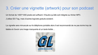 3. Créer une vignette (artwork) pour son podcast
Un format de 1400*1400 pixels est suffisant. Il faudra qu’elle soit intégrée au fichier MP3.
J’utilise ID3 Tag, mais d’autres logiciels gratuits existent.

La vignette sera minuscule sur le téléphone portable alors il est recommandé de ne pas écrire trop de
blabla et d’avoir une image marquante et un texte lisible…

 