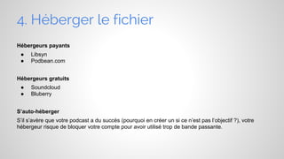 4. Héberger le fichier
Hébergeurs payants
●
●

Libsyn
Podbean.com

Hébergeurs gratuits
●
●

Soundcloud
Bluberry

S’auto-héberger
S’il s’avère que votre podcast a du succès (pourquoi en créer un si ce n’est pas l’objectif ?), votre
hébergeur risque de bloquer votre compte pour avoir utilisé trop de bande passante.

 