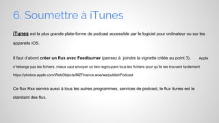 6. Soumettre à iTunes
iTunes est la plus grande plate-forme de podcast accessible par le logiciel pour ordinateur ou sur les
appareils iOS.

Il faut d’abord créer un flux avec Feedburner (pensez à joindre la vignette créée au point 3).

Apple

n’héberge pas les fichiers, mieux vaut envoyer un lien regroupant tous les fichiers pour qu’ils les trouvent facilement.
https://phobos.apple.com/WebObjects/MZFinance.woa/wa/publishPodcast

Ce flux Rss servira aussi à tous les autres programmes, services de podcast, le flux itunes est le
standard des flux.

 