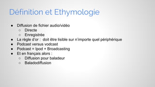 Définition et Ethymologie
●

●
●
●
●

Diffusion de fichier audio/vidéo
○ Directe
○ Enregistrée
La règle d’or : doit être lisible sur n’importe quel périphérique
Podcast versus vodcast
Podcast = Ipod + Broadcasting
Et en français alors :
○ Diffusion pour baladeur
○ Baladodiffusion

 