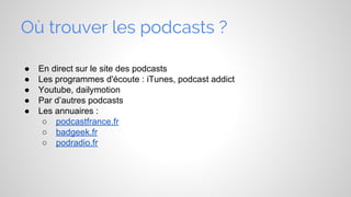 Où trouver les podcasts ?
●
●
●
●
●

En direct sur le site des podcasts
Les programmes d'écoute : iTunes, podcast addict
Youtube, dailymotion
Par d’autres podcasts
Les annuaires :
○ podcastfrance.fr
○ badgeek.fr
○ podradio.fr

 