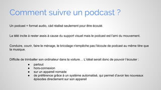 Comment suivre un podcast ?
Un podcast = format audio, càd réalisé seulement pour être écouté.
La télé incite à rester assis à cause du support visuel mais le podcast est l’ami du mouvement.
Conduire, courir, faire le ménage, le bricolage n'empêche pas l’écoute de podcast au même titre que
la musique.
Difficile de trimballer son ordinateur dans la voiture… L’idéal serait donc de pouvoir l’écouter :
●
●
●
●

partout
hors-connexion
sur un appareil nomade
de préférence grâce à un système automatisé, qui permet d’avoir les nouveaux
épisodes directement sur son appareil

 