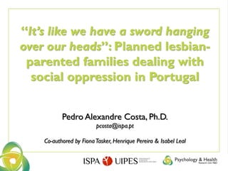 “It’s like we have a sword hanging
over our heads”: Planned lesbian-
parented families dealing with
social oppression in Portugal
Pedro Alexandre Costa, Ph.D.
pcosta@ispa.pt
Co-authored by FionaTasker, Henrique Pereira & Isabel Leal
 