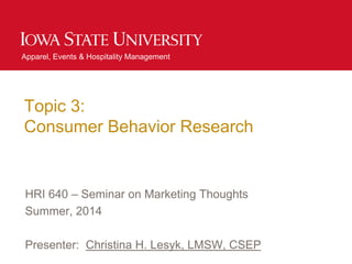 Apparel, Events & Hospitality Management
Topic 3:
Consumer Behavior Research
HRI 640 – Seminar on Marketing Thoughts
Summer, 2014
Presenter: Christina H. Lesyk, LMSW, CSEP
 