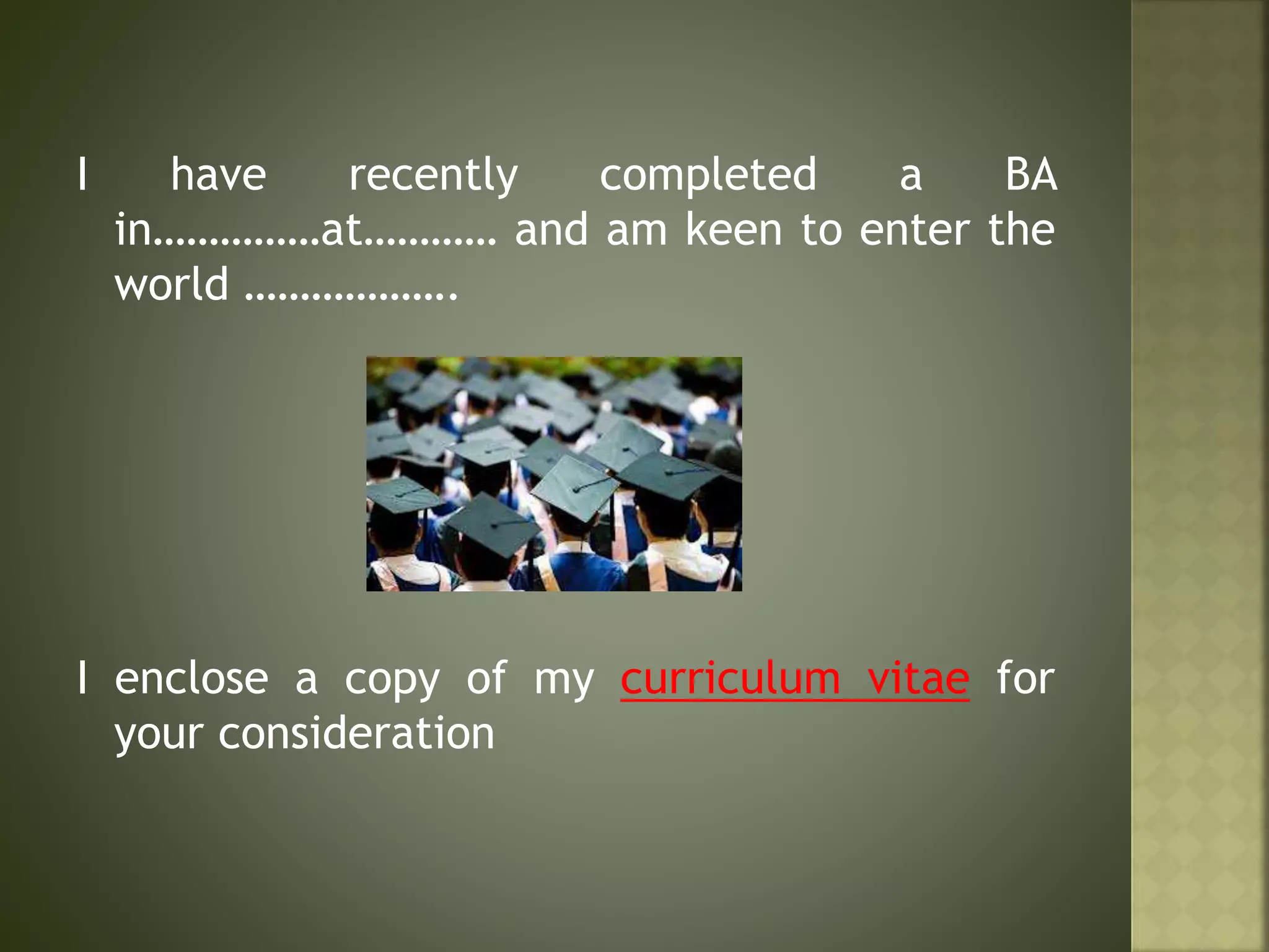 I have recently completed a BA
in……………at………… and am keen to enter the
world ……………….
I enclose a copy of my curriculum vitae for
your consideration
 