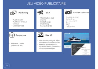 • Audit du site
• Audit des réseaux
sociaux
• Stratégie Web
- Optimisation SEO
interne
- SEO oﬀ page
(netlinking)
- SEA (adwords)
- Module de chat
- Calendrier
d’événement
- Blog
- FAQ
- Newsletter
- Nouvelle charte
graphique web
- Site web multilingue base
WordPress framework Divi
- Module de réservation
système Zénith (réservation
dans l’aéronautique)
Marketing SEM Gestion contenus
Graphisme Dev JS
JEU VIDÉO PUBLICITAIRE
 