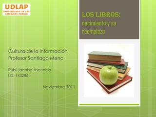 LOS LIBROS:
                                 nacimiento y su
                                 reemplazo

Cultura de la Información
Profesor Santiago Mena

Rubí Jacobo Ascencio
I.D. 143286

                Noviembre 2011
 