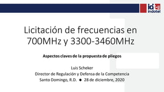 Licitación de frecuencias en
700MHz y 3300-3460MHz
Aspectosclavesde la propuestade pliegos
Luis Scheker
Director de Regulación y Defensa de la Competencia
Santo Domingo, R.D. u 28 de diciembre, 2020
 