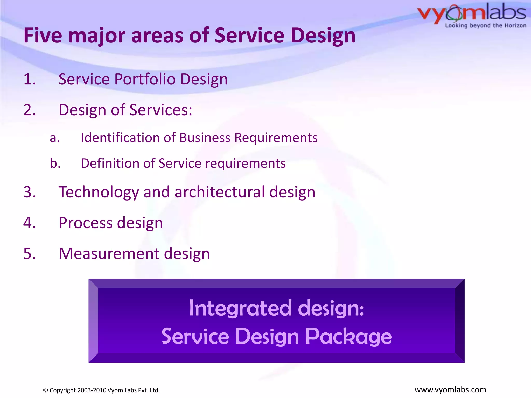 Five major areas of Service DesignService Portfolio DesignDesign of Services: Identification of Business RequirementsDefinition of Service requirementsTechnology and architectural designProcess designMeasurement designIntegrated design:Service Design Package