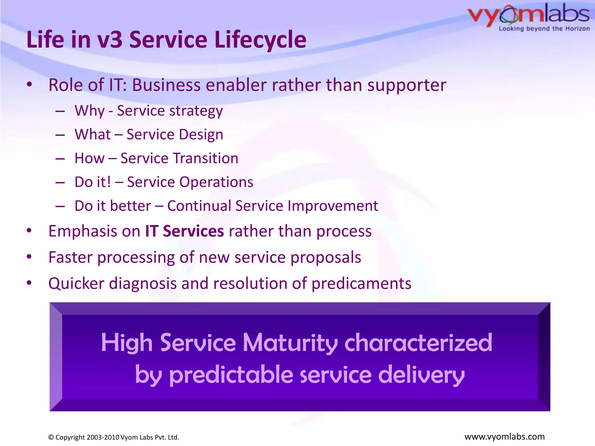 Life in v3 Service LifecycleRole of IT: Business enabler rather than supporterWhy - Service strategyWhat – Service DesignHow – Service TransitionDo it! – Service Operations Do it better – Continual Service ImprovementEmphasis on IT Services rather than processFaster processing of new service proposalsQuicker diagnosis and resolution of predicamentsHigh Service Maturity characterized by predictable service delivery