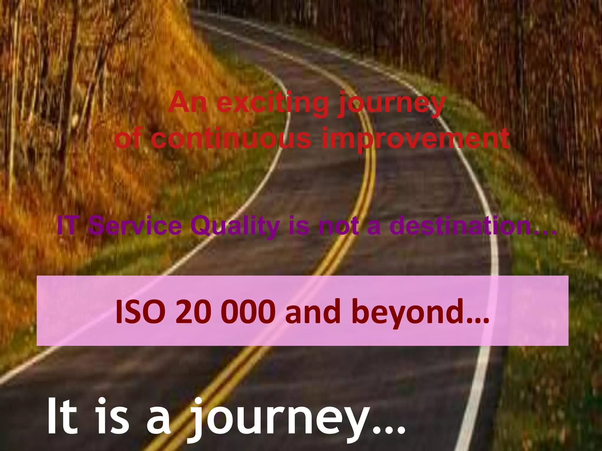 An exciting journey of continuous improvementIT Service Quality is not a destination…ISO 20 000 and beyond…It is a journey…