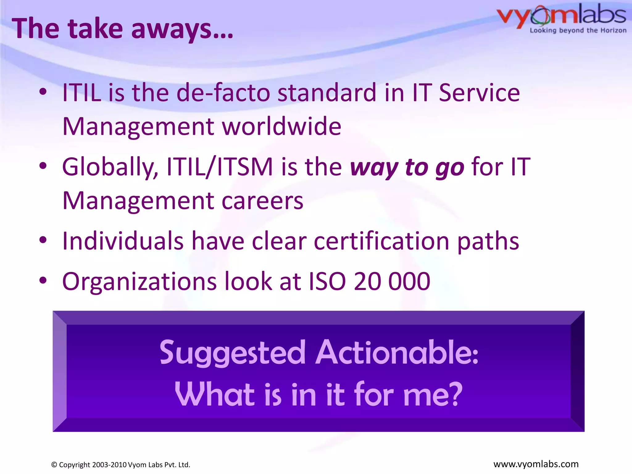 The take aways…ITIL is the de-facto standard in IT Service Management worldwideGlobally, ITIL/ITSM is the way to go for IT Management careersIndividuals have clear certification paths Organizations look at ISO 20 000 Suggested Actionable:What is in it for me?