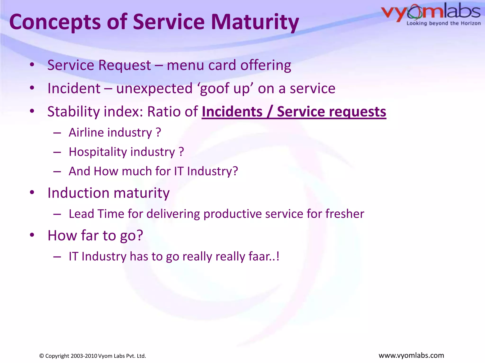 Concepts of Service MaturityService Request – menu card offering Incident – unexpected ‘goof up’ on a serviceStability index: Ratio of Incidents / Service requestsAirline industry ?Hospitality industry ? And How much for IT Industry?Induction maturityLead Time for delivering productive service for fresherHow far to go?IT Industry has to go really really faar..!