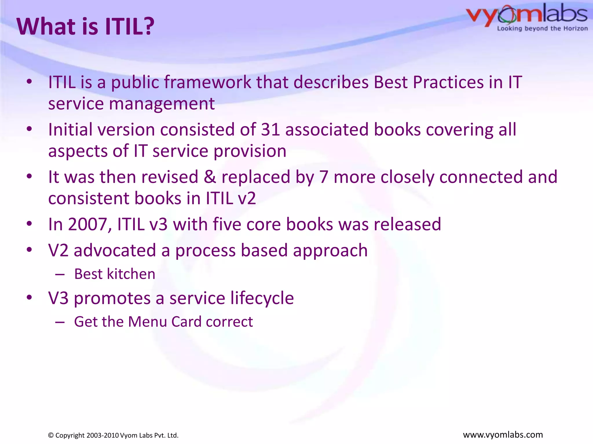 What is ITIL?ITIL is a public framework that describes Best Practices in IT service managementInitial version consisted of 31 associated books covering all aspects of IT service provisionIt was then revised & replaced by 7 more closely connected and consistent books in ITIL v2In 2007, ITIL v3 with five core books was releasedV2 advocated a process based approach Best kitchenV3 promotes a service lifecycleGet the Menu Card correct