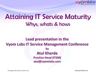 Attaining IT Service MaturityWhys, whats & hows Lead presentation in the  Vyom Labs IT Service Management Conference by Atul Kherde Practice Head (ITSM) atul@vyomlabs.com 
