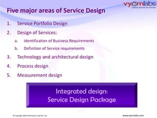 Five major areas of Service DesignService Portfolio DesignDesign of Services: Identification of Business RequirementsDefinition of Service requirementsTechnology and architectural designProcess designMeasurement designIntegrated design:Service Design Package