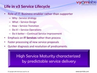 Life in v3 Service LifecycleRole of IT: Business enabler rather than supporterWhy - Service strategyWhat – Service DesignHow – Service TransitionDo it! – Service Operations Do it better – Continual Service ImprovementEmphasis on IT Services rather than processFaster processing of new service proposalsQuicker diagnosis and resolution of predicamentsHigh Service Maturity characterized by predictable service delivery