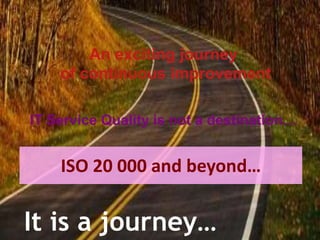 An exciting journey of continuous improvementIT Service Quality is not a destination…ISO 20 000 and beyond…It is a journey…