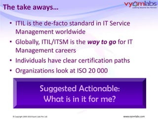 The take aways…ITIL is the de-facto standard in IT Service Management worldwideGlobally, ITIL/ITSM is the way to go for IT Management careersIndividuals have clear certification paths Organizations look at ISO 20 000 Suggested Actionable:What is in it for me?