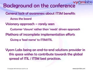 Background on the conferenceGeneral lack of awareness about ITSM benefits Across the boardVisionary approach – rarely seenCustomer ‘closure’ rather than 'needs’ driven approachPlethora of incomplete implementation effortsGiving a ‘bad name’ to ITSM/ITILVyom Labs being an end-to-end solutions provider in this space wishes to contribute towards the global spread of ITIL / ITSM best practices.