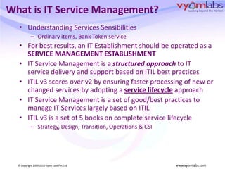 What is IT Service Management?Understanding Services SensibilitiesOrdinary items, Bank Token serviceFor best results, an IT Establishment should be operated as a SERVICE MANAGEMENT ESTABLISHMENTIT Service Management is a structured approach to IT service delivery and support based on ITIL best practicesITIL v3 scores over v2 by ensuring faster processing of new or changed services by adopting a service lifecycleapproachIT Service Management is a set of good/best practices to manage IT Services largely based on ITILITIL v3 is a set of 5 books on complete service lifecycleStrategy, Design, Transition, Operations & CSI