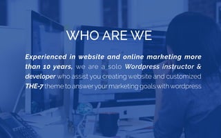 WHO ARE WE
Experienced in website and online marketing more
than 10 years, we are a solo Wordpress instructor &
developer who assist you creating website and customized
THE-7 theme to answeryourmarketing goalswithwordpress
 