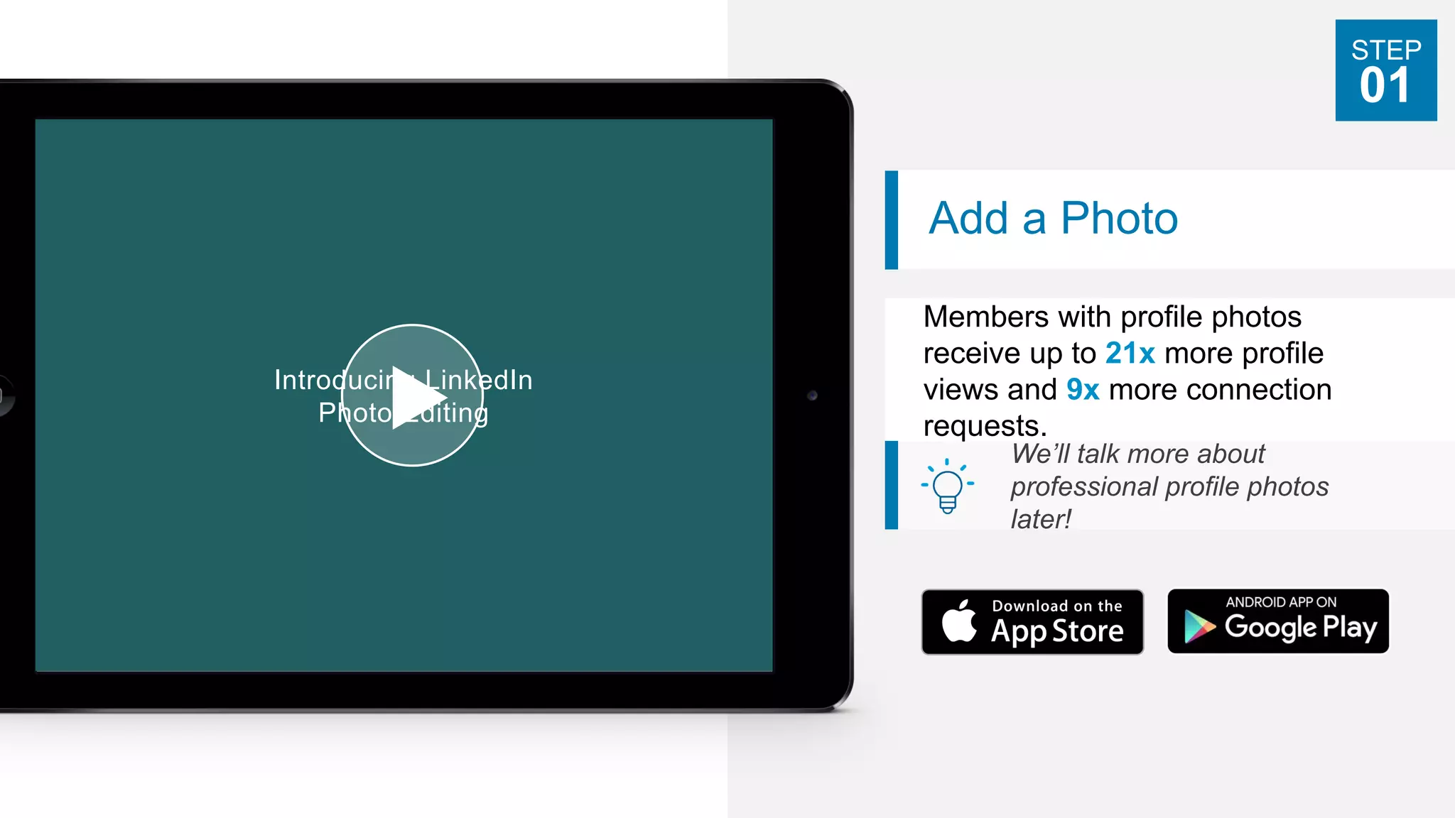 Add a Photo
Members with profile photos
receive up to 21x more profile
views and 9x more connection
requests.
We’ll talk more about
professional profile photos
later!
STEP
01
Introducing LinkedIn
Photo Editing
 