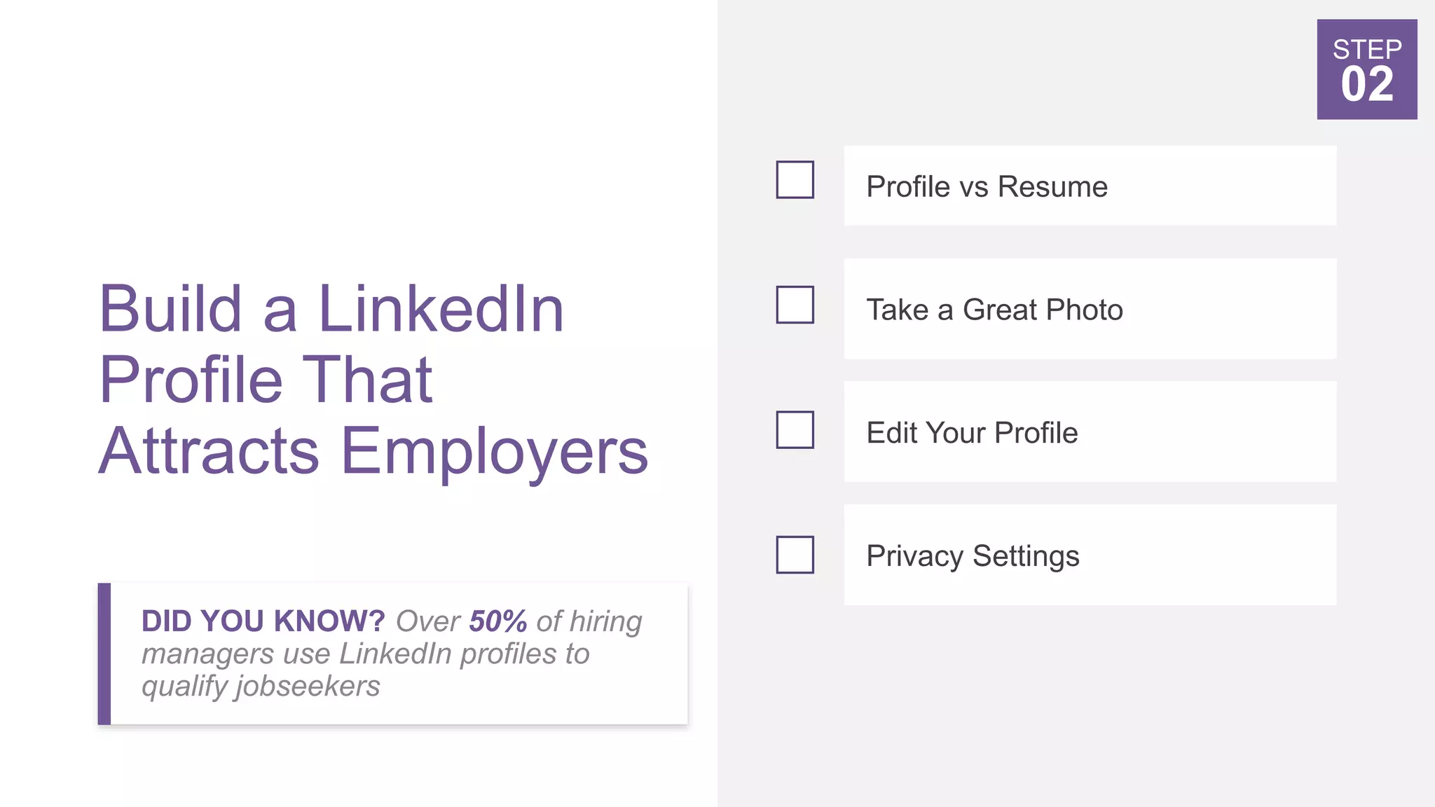 Build a LinkedIn
Profile That
Attracts Employers
DID YOU KNOW? Over 50% of hiring
managers use LinkedIn profiles to
qualify jobseekers
Profile vs Resume
Take a Great Photo
Edit Your Profile
Privacy Settings
STEP
02
 