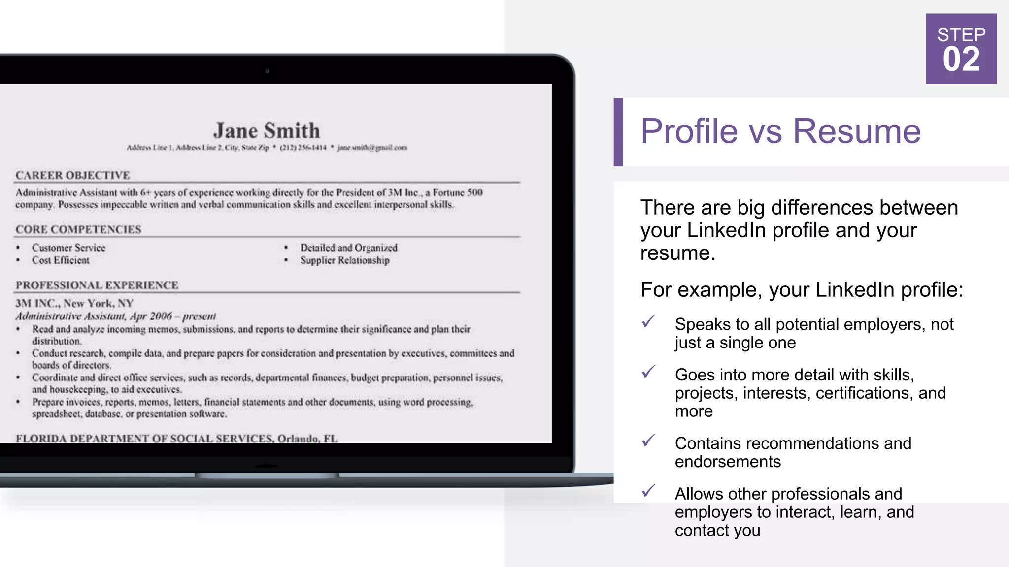 Profile vs Resume
STEP
02
There are big differences between
your LinkedIn profile and your
resume.
For example, your LinkedIn profile:
 Speaks to all potential employers, not
just a single one
 Goes into more detail with skills,
projects, interests, certifications, and
more
 Contains recommendations and
endorsements
 Allows other professionals and
employers to interact, learn, and
contact you
 