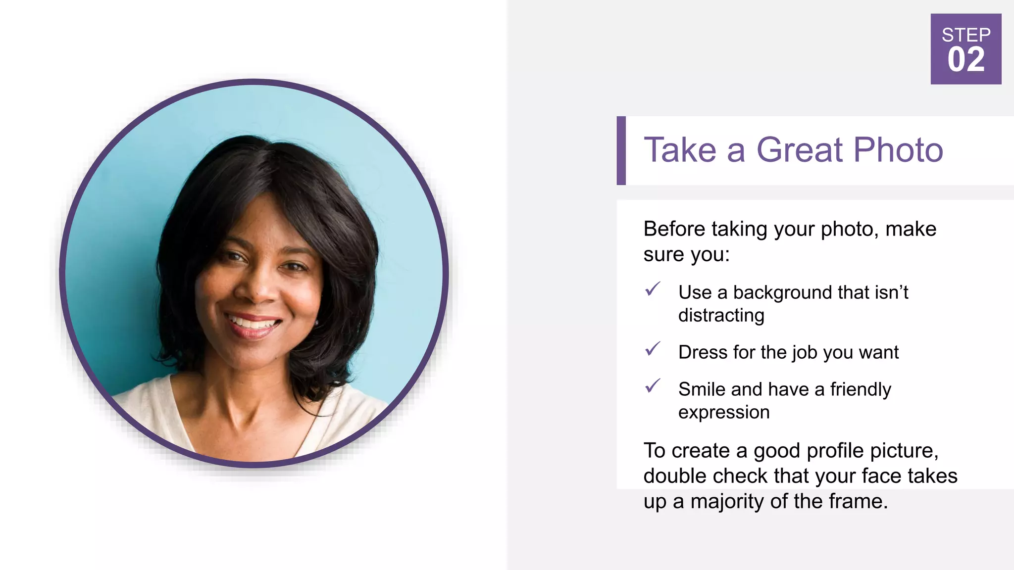 Take a Great Photo
Before taking your photo, make
sure you:
 Use a background that isn’t
distracting
 Dress for the job you want
 Smile and have a friendly
expression
To create a good profile picture,
double check that your face takes
up a majority of the frame.
STEP
02
 