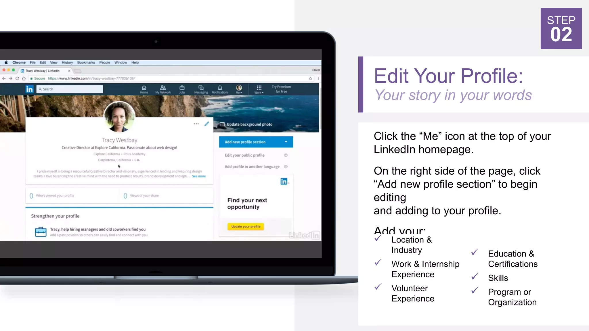Edit Your Profile:
Your story in your words
Click the “Me” icon at the top of your
LinkedIn homepage.
On the right side of the page, click
“Add new profile section” to begin
editing
and adding to your profile.
Add your:
STEP
02
 Location &
Industry
 Work & Internship
Experience
 Volunteer
Experience
 Education &
Certifications
 Skills
 Program or
Organization
 