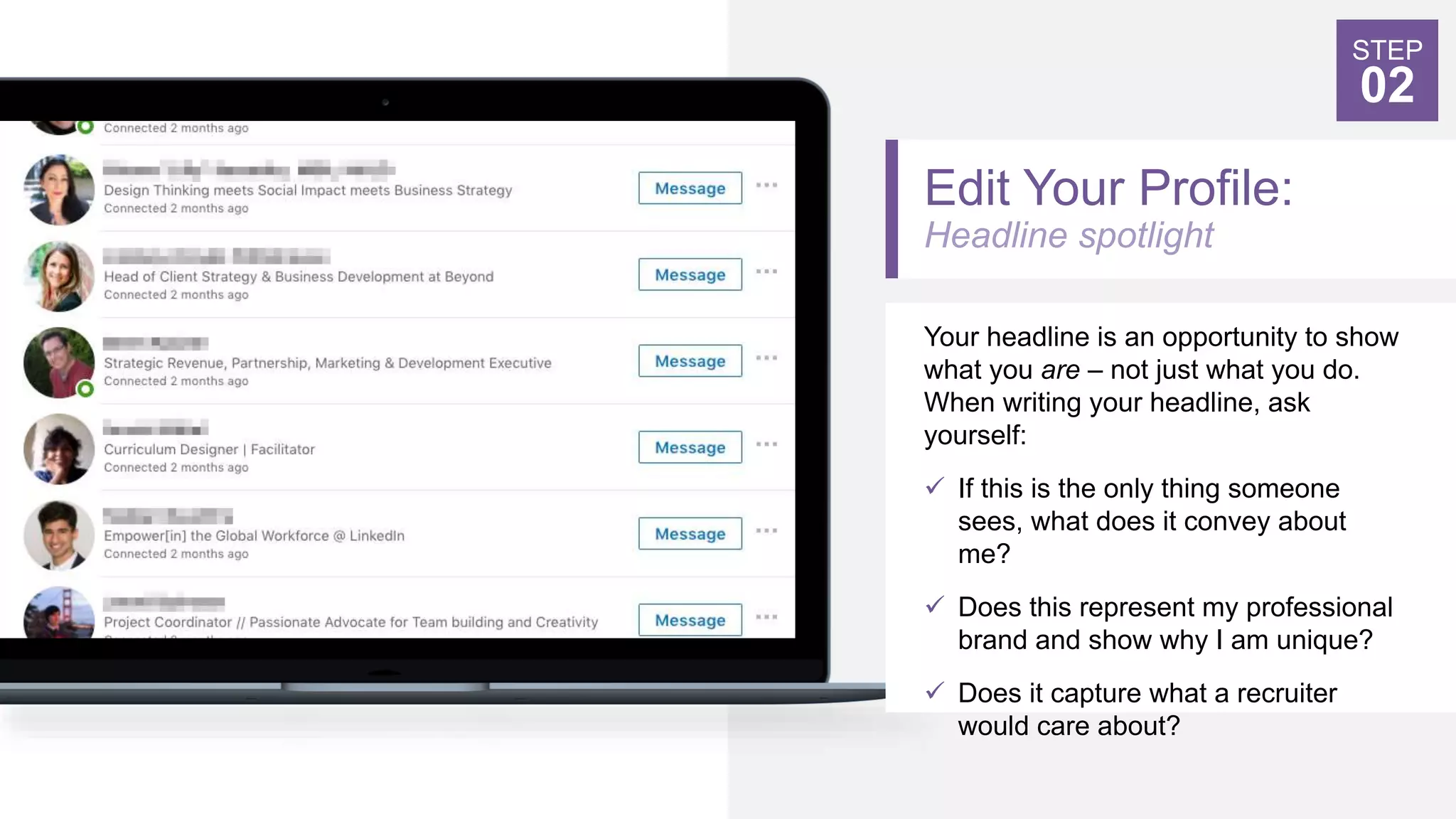 Edit Your Profile:
Headline spotlight
Your headline is an opportunity to show
what you are – not just what you do.
When writing your headline, ask
yourself:
 If this is the only thing someone
sees, what does it convey about
me?
 Does this represent my professional
brand and show why I am unique?
 Does it capture what a recruiter
would care about?
STEP
02
 