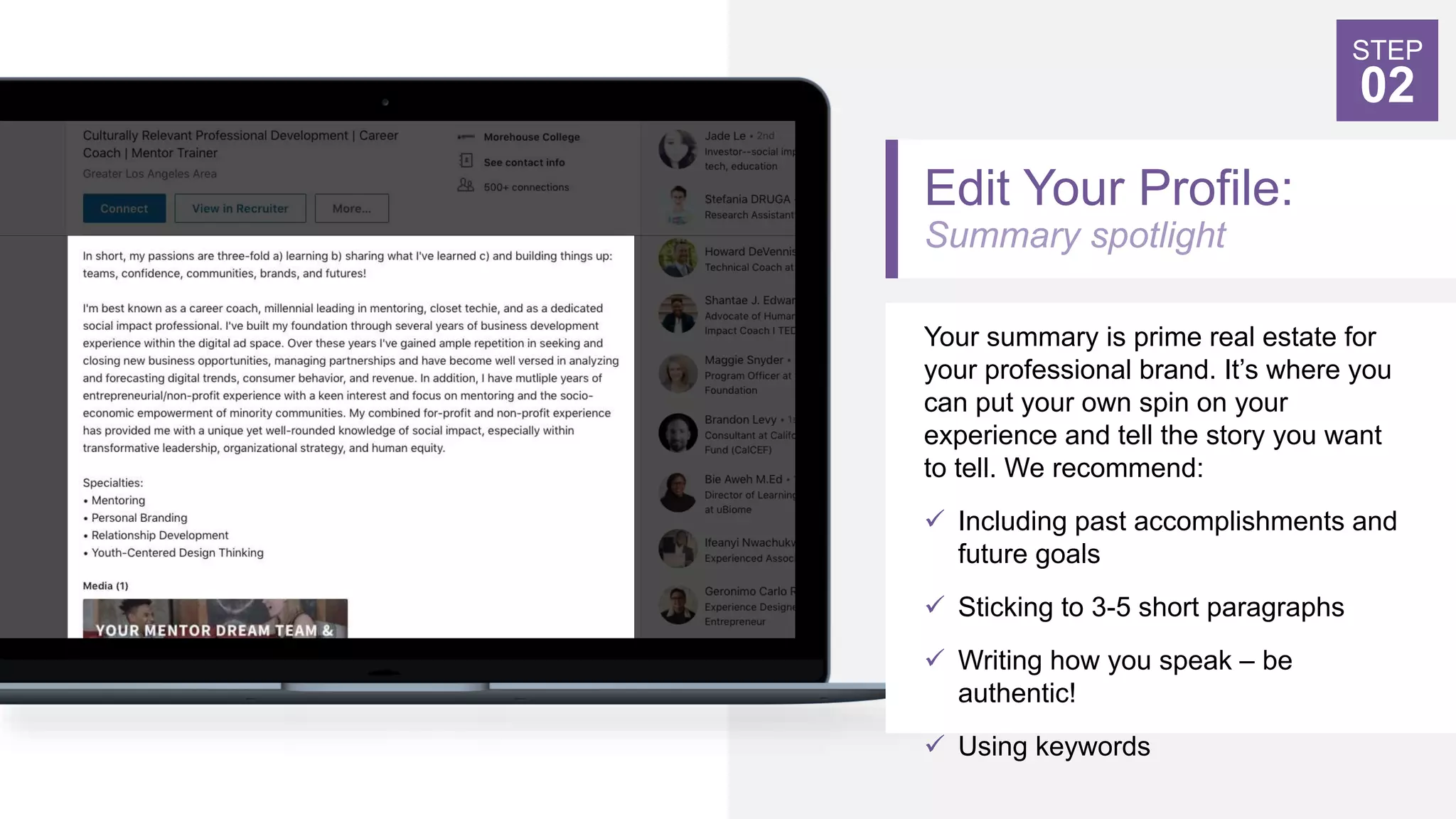 Edit Your Profile:
Summary spotlight
Your summary is prime real estate for
your professional brand. It’s where you
can put your own spin on your
experience and tell the story you want
to tell. We recommend:
 Including past accomplishments and
future goals
 Sticking to 3-5 short paragraphs
 Writing how you speak – be
authentic!
 Using keywords
STEP
02
 