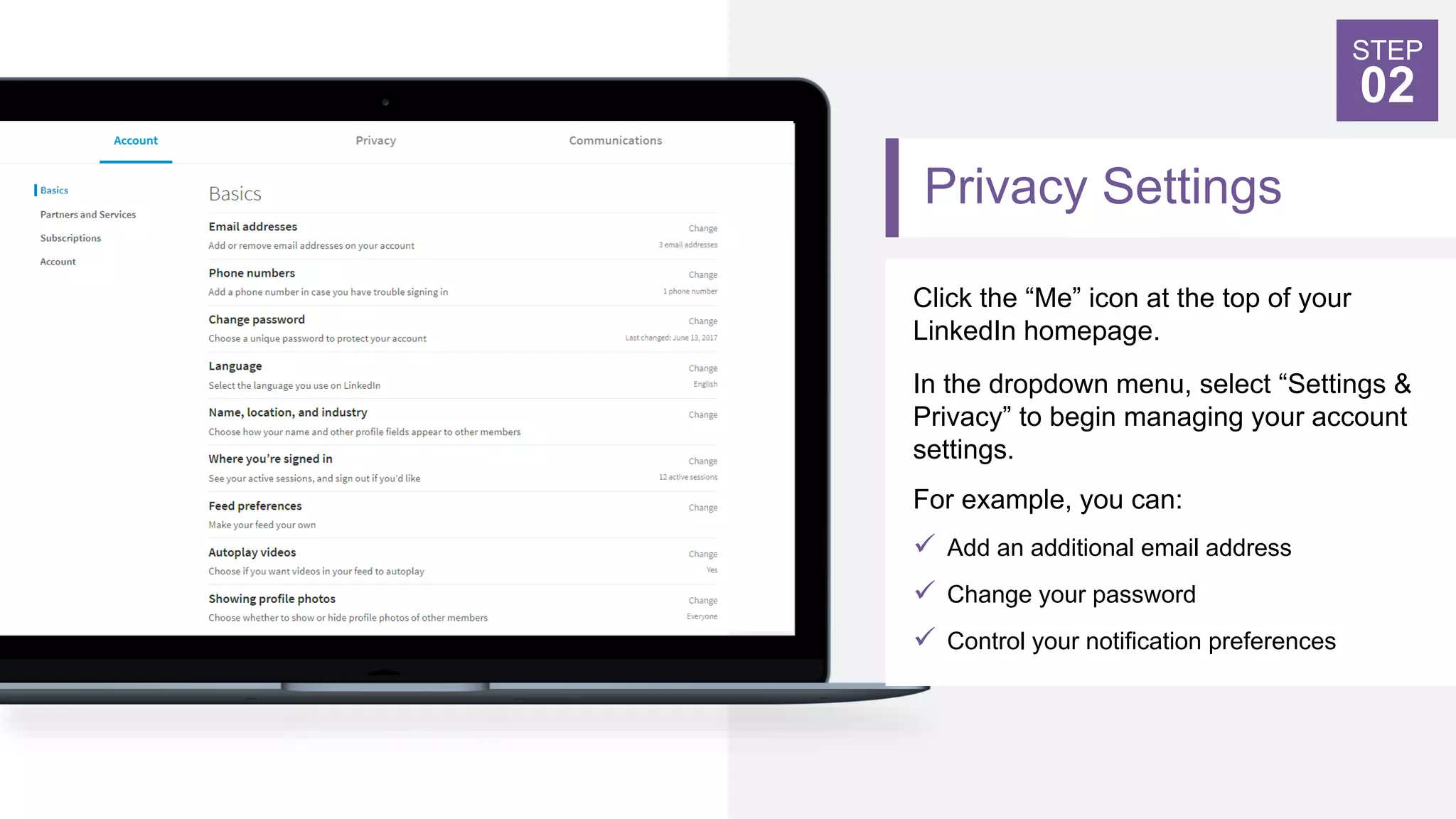 Privacy Settings
Click the “Me” icon at the top of your
LinkedIn homepage.
In the dropdown menu, select “Settings &
Privacy” to begin managing your account
settings.
For example, you can:
 Add an additional email address
 Change your password
 Control your notification preferences
STEP
02
 