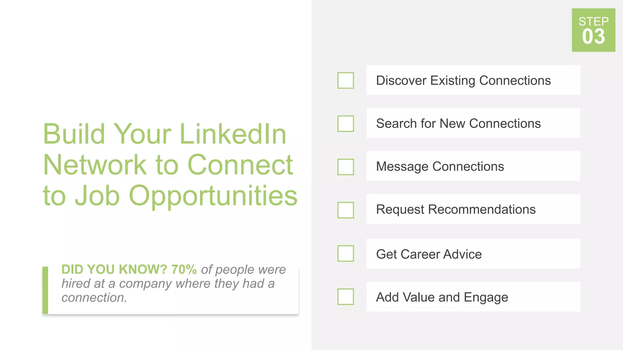 Build Your LinkedIn
Network to Connect
to Job Opportunities
DID YOU KNOW? 70% of people were
hired at a company where they had a
connection.
Discover Existing Connections
Search for New Connections
Message Connections
Get Career Advice
STEP
03
Add Value and Engage
Request Recommendations
 