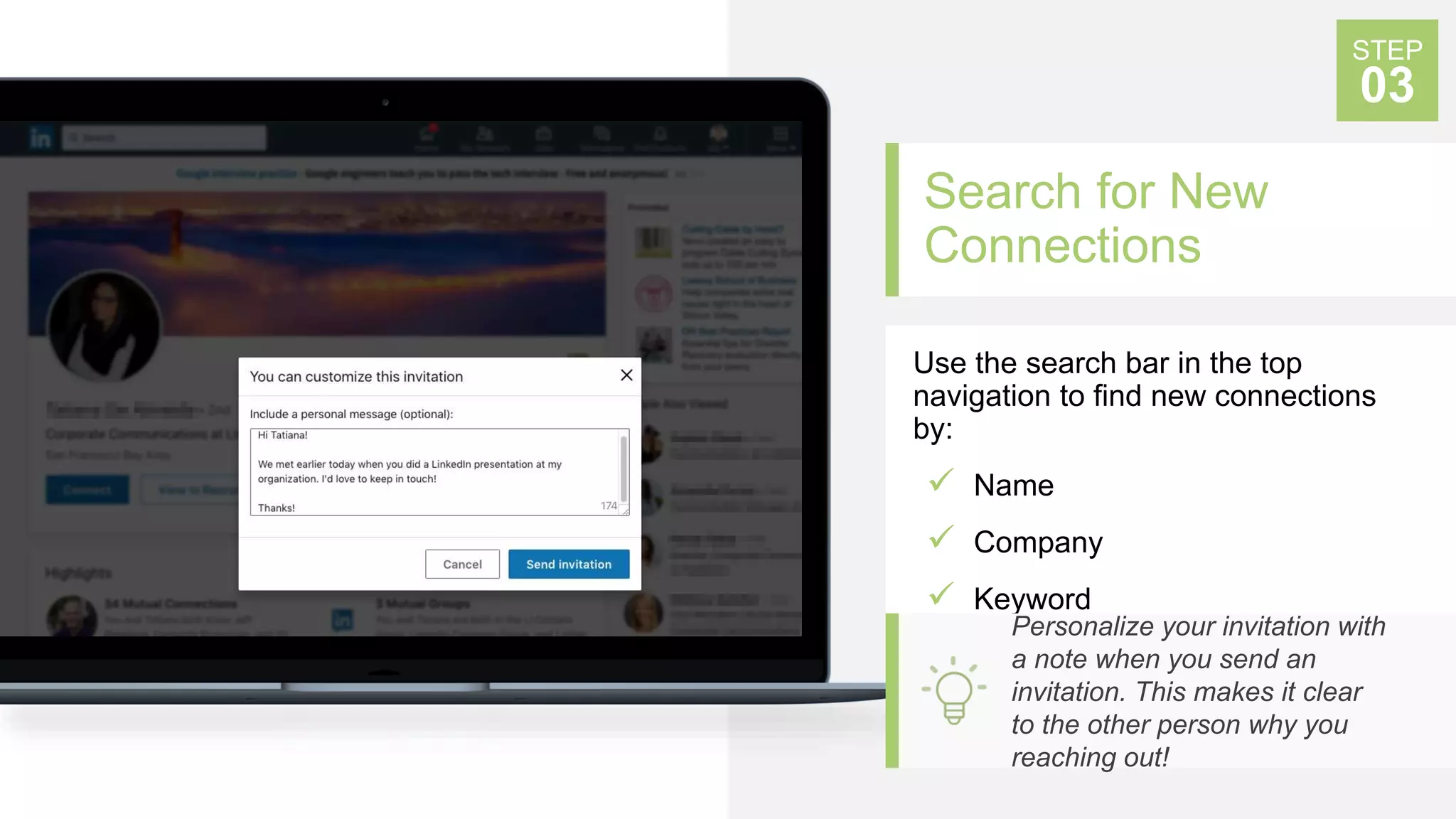 Search for New
Connections
Use the search bar in the top
navigation to find new connections
by:
 Name
 Company
 Keyword
STEP
03
Personalize your invitation with
a note when you send an
invitation. This makes it clear
to the other person why you
reaching out!
 