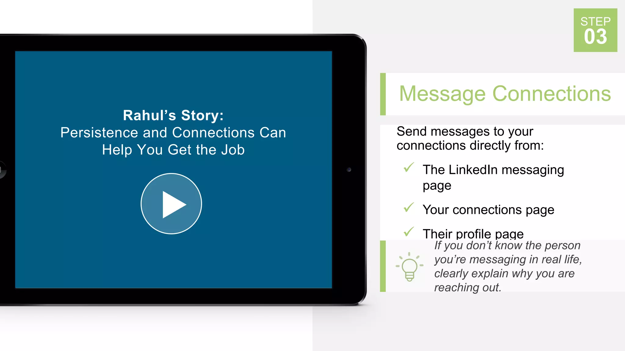 Message Connections
Send messages to your
connections directly from:
 The LinkedIn messaging
page
 Your connections page
 Their profile page
STEP
03
If you don’t know the person
you’re messaging in real life,
clearly explain why you are
reaching out.
Rahul’s Story:
Persistence and Connections Can
Help You Get the Job
 