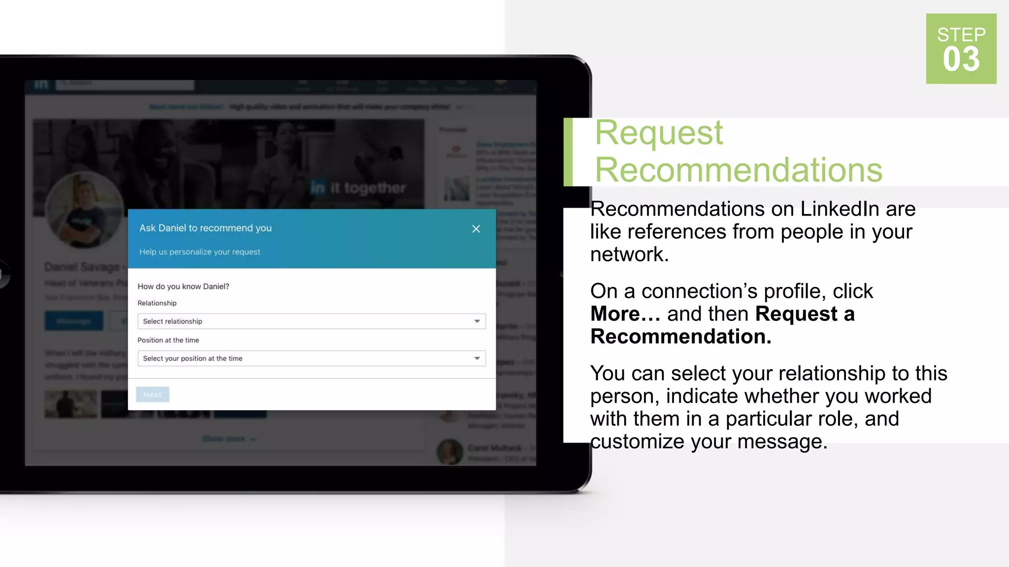 Request
Recommendations
Recommendations on LinkedIn are
like references from people in your
network.
On a connection’s profile, click
More… and then Request a
Recommendation.
You can select your relationship to this
person, indicate whether you worked
with them in a particular role, and
customize your message.
STEP
03
 