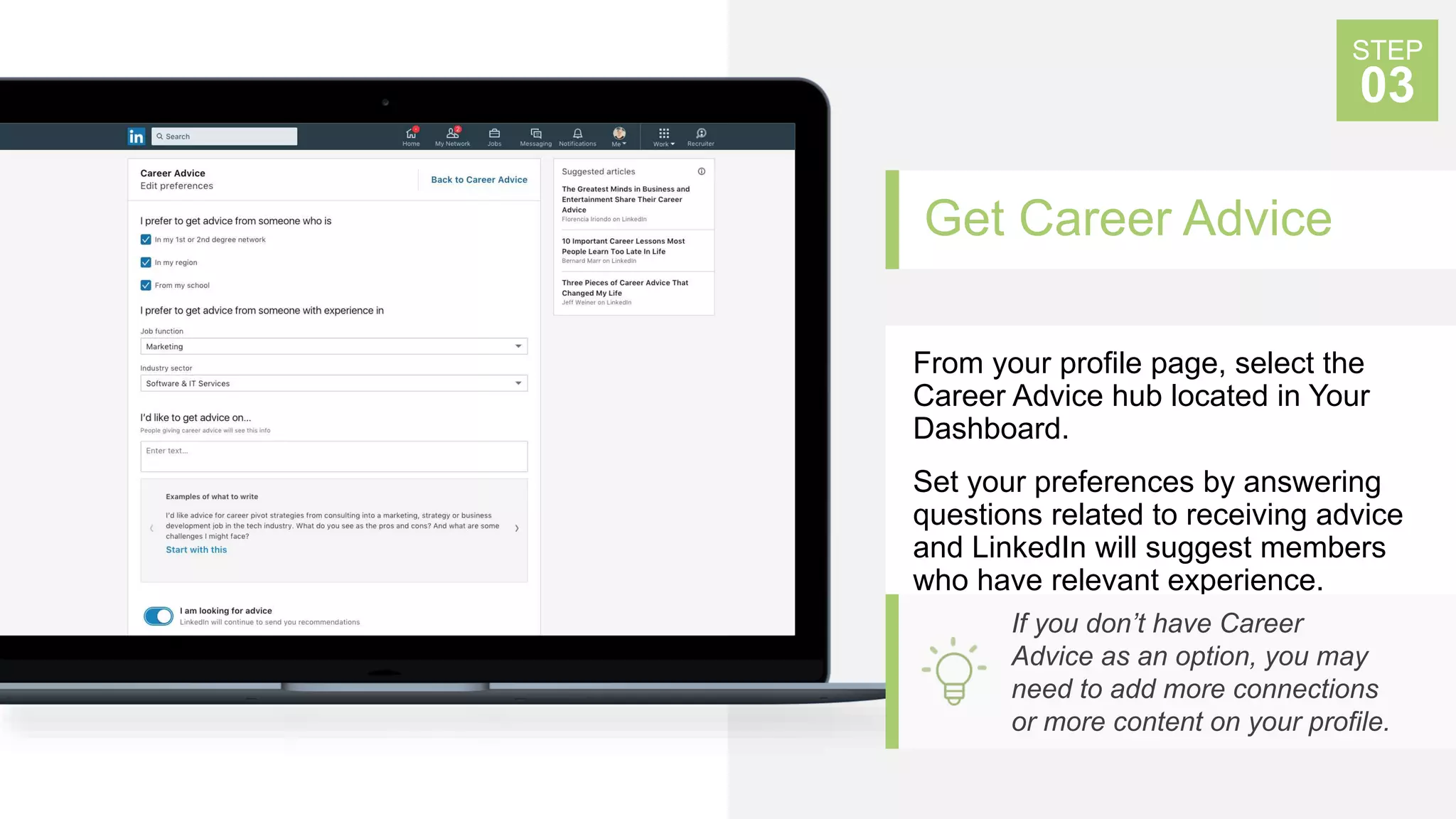 Get Career Advice
From your profile page, select the
Career Advice hub located in Your
Dashboard.
Set your preferences by answering
questions related to receiving advice
and LinkedIn will suggest members
who have relevant experience.
STEP
03
If you don’t have Career
Advice as an option, you may
need to add more connections
or more content on your profile.
 