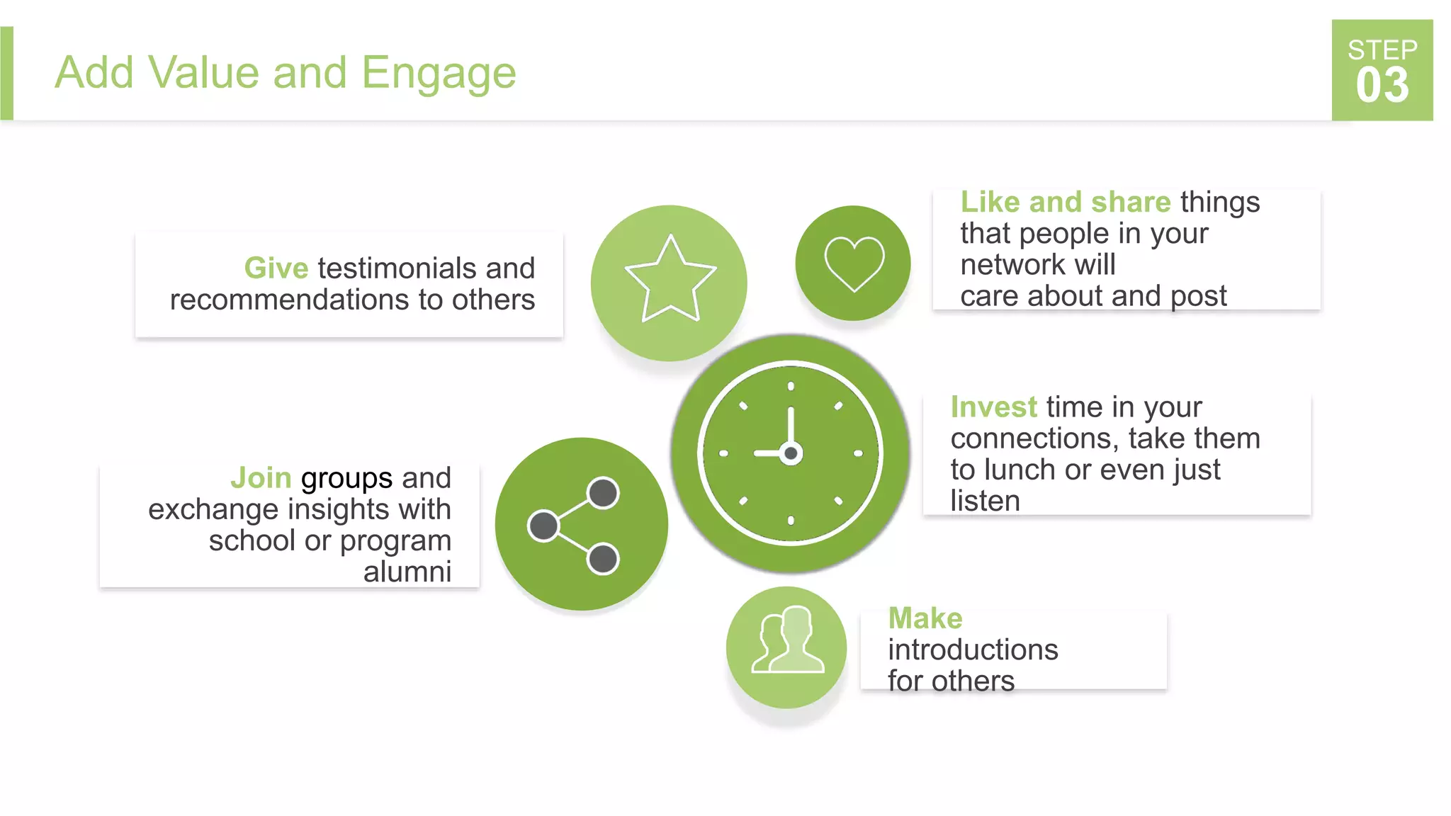 Add Value and Engage
STEP
03
Give testimonials and
recommendations to others
Join groups and
exchange insights with
school or program
alumni
Make
introductions
for others
Like and share things
that people in your
network will
care about and post
Invest time in your
connections, take them
to lunch or even just
listen
 