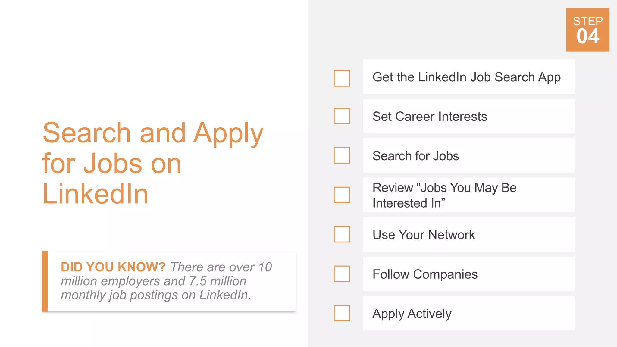 Search and Apply
for Jobs on
LinkedIn
DID YOU KNOW? There are over 10
million employers and 7.5 million
monthly job postings on LinkedIn.
Get the LinkedIn Job Search App
Set Career Interests
Search for Jobs
Review “Jobs You May Be
Interested In”
Use Your Network
Follow Companies
Apply Actively
STEP
04
 