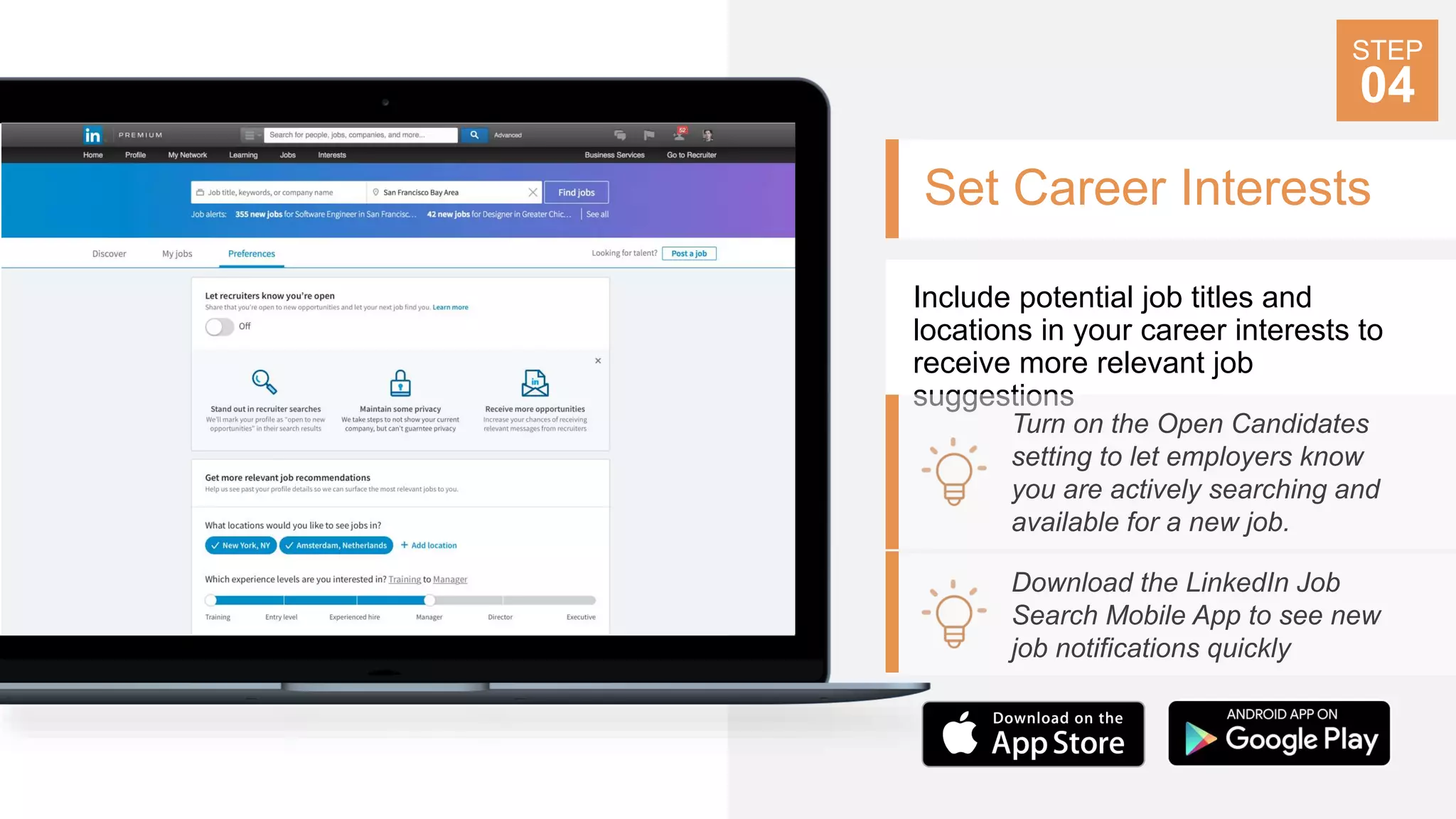 Set Career Interests
Include potential job titles and
locations in your career interests to
receive more relevant job
suggestions
Turn on the Open Candidates
setting to let employers know
you are actively searching and
available for a new job.
Download the LinkedIn Job
Search Mobile App to see new
job notifications quickly
STEP
04
 