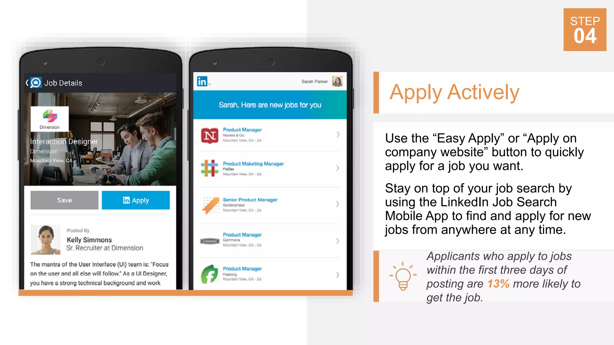 Apply Actively
Use the “Easy Apply” or “Apply on
company website” button to quickly
apply for a job you want.
Stay on top of your job search by
using the LinkedIn Job Search
Mobile App to find and apply for new
jobs from anywhere at any time.
Applicants who apply to jobs
within the first three days of
posting are 13% more likely to
get the job.
STEP
04
 
