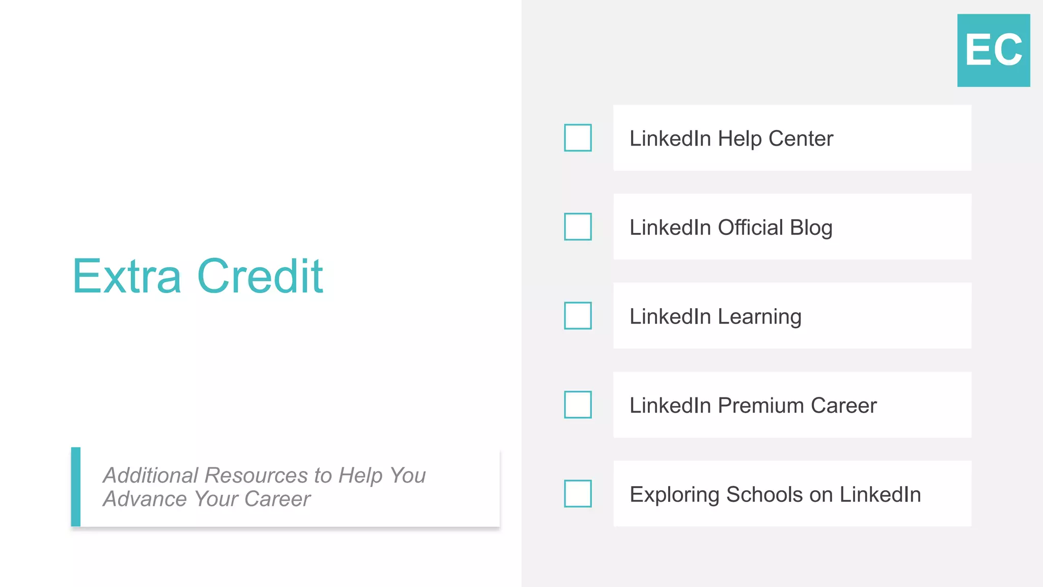 Extra Credit
Additional Resources to Help You
Advance Your Career
LinkedIn Help Center
LinkedIn Official Blog
LinkedIn Learning
LinkedIn Premium Career
Exploring Schools on LinkedIn
EC
 