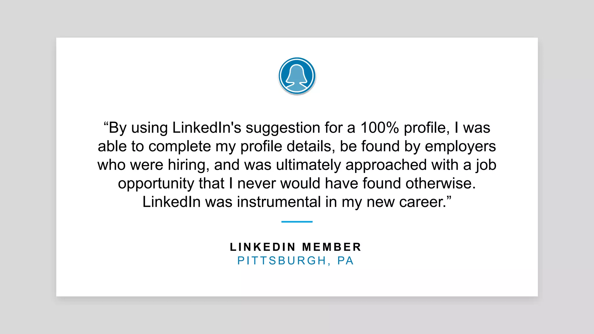 “By using LinkedIn's suggestion for a 100% profile, I was
able to complete my profile details, be found by employers
who were hiring, and was ultimately approached with a job
opportunity that I never would have found otherwise.
LinkedIn was instrumental in my new career.”
L I N K E D I N M E M B E R
P I T T S B U R G H , PA
 