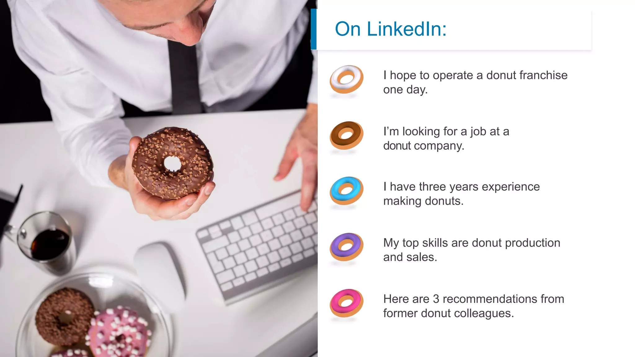 On LinkedIn:
I hope to operate a donut franchise
one day.
I have three years experience
making donuts.
Here are 3 recommendations from
former donut colleagues.
My top skills are donut production
and sales.
I’m looking for a job at a
donut company.
 